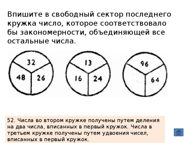 Впишите в свободный сектор последнего кружка число, которое соответствовало бы закономерности, объединяющей все остальные числа. 52. Числа во втором кружке получены путем деления на два числа, вписанных в первый кружок. Числа в третьем кружке получены путем удвоения чисел, вписанных в первый кружок. 