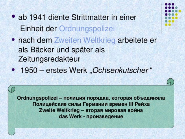 ab 1941 diente Strittmatter in einer  Einheit der Ordnungspolizei nach dem Zweiten Weltkrieg arbeitete er als Bäcker und später als Zeitungsredakteur  1950 – erstes Werk „ Ochsenkutscher  “  Ordnungspolizei – полиция порядка, которая объединяла Полицейские силы Германии времен III Рейха Zweite Weltkrieg – вторая мировая война das Werk - произведение 