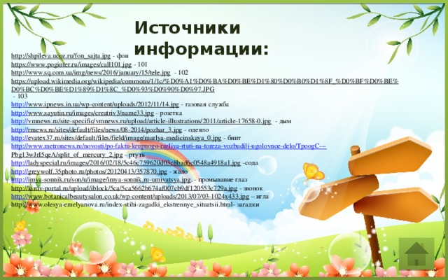 Источники информации: http://shpileva.ucoz.ru/fon_sajta.jpg  - фон https://www.poginter.ru/images/call101.jpg  - 101 http://www.sq.com.ua/img/news/2016/january/15/tele.jpg  - 102 https://upload.wikimedia.org/wikipedia/commons/1/1c/%D0%A1%D0%BA%D0%BE%D1%80%D0%B0%D1%8F_%D0%BF%D0%BE%D0%BC%D0%BE%D1%89%D1%8C_%D0%93%D0%90%D0%97.JPG  - 103 http:// www.ipnews.in.ua/wp-content/uploads/2012/11/14.jpg  - газовая служба http:// www.sayutin.ru/images/creatriv3/name33.jpg  - розетка http:// vmnews.ru/site-specific/vmnews.ru/upload/article-illustrations/2011/article-17658-0.jpg  - дым http:// rrnews.ru/sites/default/files/news/08-2014/pozhar_3.jpg  - одеяло http:// evatex37.ru/sites/default/files/field/image/marlya-medicinskaya_0.jpg  - бинт http://www.metronews.ru/novosti/po-faktu-krupnogo-razliva-rtuti-na-toreza-vozbudili-ugolovnoe-delo/TpoogC--- Pbg13wJrI5qeA/split_of_mercury_2.jpg  - ртуть http:// ladyspecial.ru/images/2016/02/18/5c46c759620d03c8bad6c0548a4918a1.jpg  -сода http:// greywolf.35photo.ru/photos/20120413/357870.jpg  - жало http:// imya-sonnik.ru/son/u/image/imya-sonnik.ru-umivatsya.jpg . - промывание глаз http://kirov-portal.ru/upload/iblock/5ca/5ca5662b674af007cb9df120553c729a.jpg  - звонок http:// www.botanicalbeautysalon.co.uk/wp-content/uploads/2013/07/03-1024x433.jpg – игла http://www.olesya-emelyanova.ru/index-stihi-zagadki_ekstrennye_situatsii.html- загадки