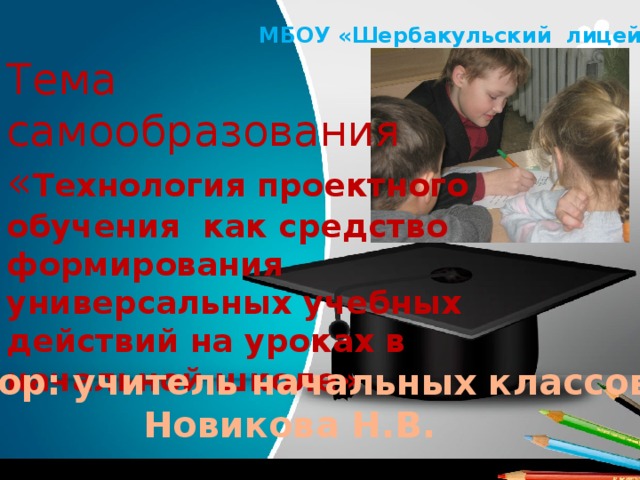 МБОУ «Шербакульский лицей» Тема самообразования « Технология проектного обучения как средство формирования универсальных учебных действий на уроках в начальной школе» Автор: учитель начальных классов Новикова Н.В. 