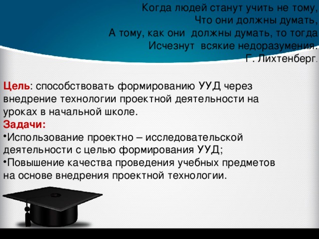  Когда людей станут учить не тому, Что они должны думать, А тому, как они должны думать, то тогда Исчезнут всякие недоразумения. Г. Лихтенберг . Цель : способствовать формированию УУД через внедрение технологии проектной деятельности на уроках в начальной школе. Задачи: Использование проектно – исследовательской деятельности с целью формирования УУД; Повышение качества проведения учебных предметов на основе внедрения проектной технологии. 