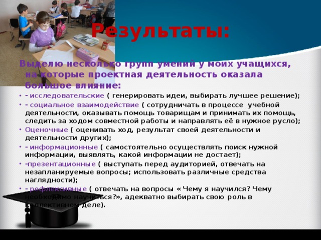 Результаты: Выделю несколько групп умений у моих учащихся, на которые проектная деятельность оказала большое влияние: - исследовательские ( генерировать идеи, выбирать лучшее решение); - социальное взаимодействие ( сотрудничать в процессе учебной деятельности, оказывать помощь товарищам и принимать их помощь, следить за ходом совместной работы и направлять её в нужное русло); Оценочные ( оценивать ход, результат своей деятельности и деятельности других); - информационные ( самостоятельно осуществлять поиск нужной информации, выявлять, какой информации не достает); -презентационные ( выступать перед аудиторией, отвечать на незапланируемые вопросы; использовать различные средства наглядности); - рефлексивные ( отвечать на вопросы « Чему я научился? Чему необходимо научиться?», адекватно выбирать свою роль в коллективном деле). 
