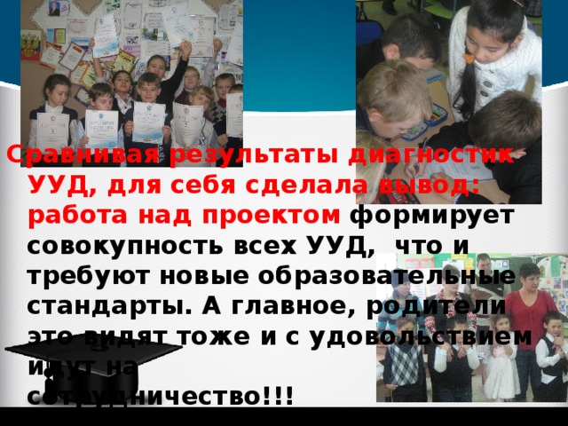 Сравнивая результаты диагностик УУД, для себя сделала вывод:  работа над проектом формирует совокупность всех УУД, что и требуют новые образовательные стандарты. А главное, родители это видят тоже и с удовольствием идут на сотрудничество!!! 