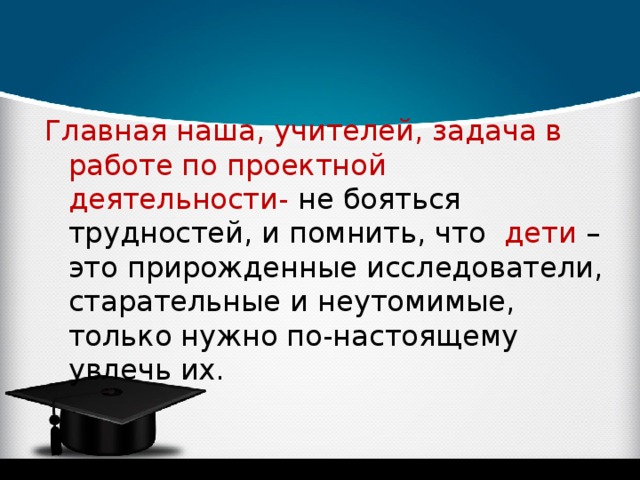 Главная наша, учителей, задача в работе по проектной деятельности- не бояться трудностей, и помнить, что дети – это прирожденные исследователи, старательные и неутомимые, только нужно по-настоящему увлечь их. 