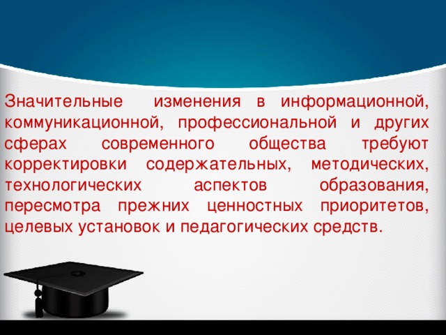 Значительные изменения в информационной, коммуникационной, профессиональной и других сферах современного общества требуют корректировки содержательных, методических, технологических аспектов образования, пересмотра прежних ценностных приоритетов, целевых установок и педагогических средств. 