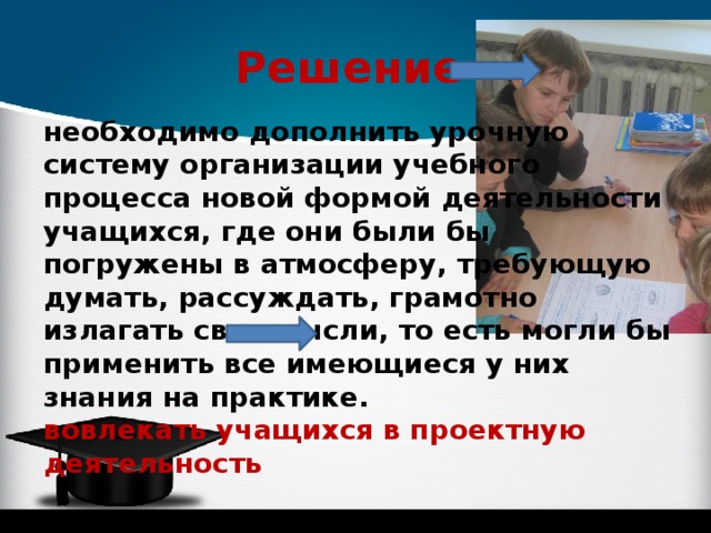 Решение  необходимо дополнить урочную систему организации учебного процесса новой формой деятельности учащихся, где они были бы погружены в атмосферу, требующую думать, рассуждать, грамотно излагать свои мысли, то есть могли бы применить все имеющиеся у них знания на практике. вовлекать учащихся в проектную деятельность 