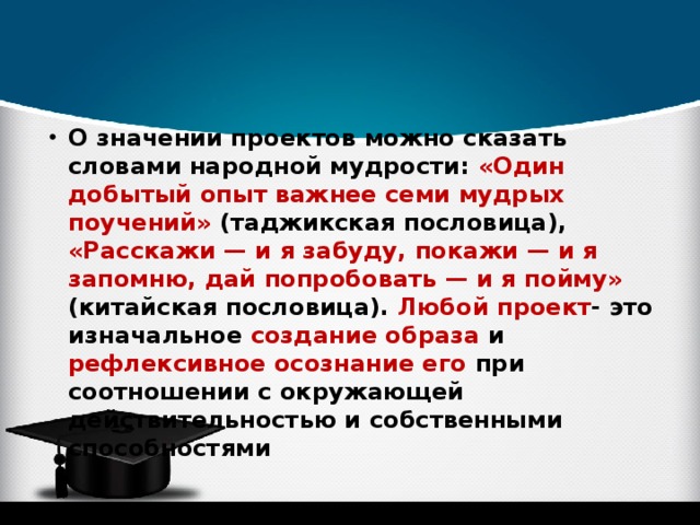 О значении проектов можно сказать словами народной мудрости: «Один добытый опыт важнее семи мудрых поучений» (таджикская пословица), «Расскажи — и я забуду, покажи — и я запомню, дай попробовать — и я пойму» (китайская пословица). Любой проект - это изначальное создание образа и рефлексивное осознание его при соотношении с окружающей действительностью и собственными способностями 
