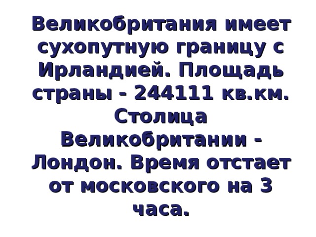 Великобритания имеет сухопутную границу с Ирландией. Площадь страны - 244111 кв.км.  Столица Великобритании - Лондон. Время отстает от московского на 3 часа. 