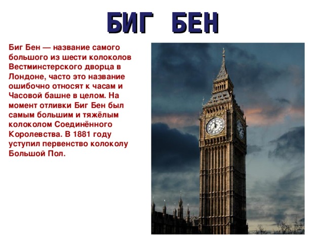 БИГ БЕН Биг Бен — название самого большого из шести колоколов Вестминстерского дворца в Лондоне, часто это название ошибочно относят к часам и Часовой башне в целом. На момент отливки Биг Бен был самым большим и тяжёлым колоколом Соединённого Королевства. В 1881 году уступил первенство колоколу Большой Пол. 