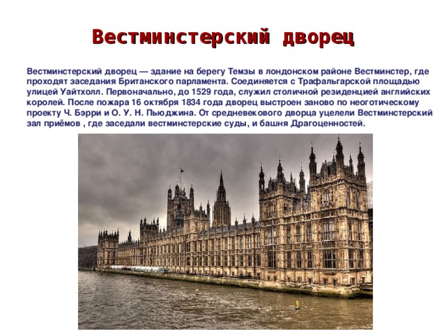 Вестминстерский дворец Вестминстерский дворец — здание на берегу Темзы в лондонском районе Вестминстер, где проходят заседания Британского парламента. Соединяется с Трафальгарской площадью улицей Уайтхолл. Первоначально, до 1529 года, служил столичной резиденцией английских королей. После пожара 16 октября 1834 года дворец выстроен заново по неоготическому проекту Ч. Бэрри и О. У. Н. Пьюджина. От средневекового дворца уцелели Вестминстерский зал приёмов , где заседали вестминстерские суды, и башня Драгоценностей. 
