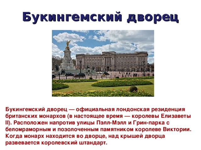 Букингемский дворец Букингемский дворец — официальная лондонская резиденция британских монархов (в настоящее время — королевы Елизаветы II). Расположен напротив улицы Пэлл-Мэлл и Грин-парка с беломраморным и позолоченным памятником королеве Виктории. Когда монарх находится во дворце, над крышей дворца развевается королевский штандарт. 