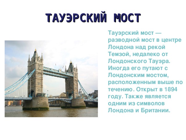 ТАУЭРСКИЙ МОСТ Тауэрский мост — разводной мост в центре Лондона над рекой Темзой, недалеко от Лондонского Тауэра. Иногда его путают с Лондонским мостом, расположенным выше по течению. Открыт в 1894 году. Также является одним из символов Лондона и Британии. 