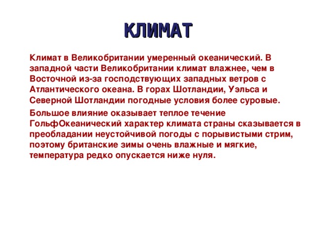 КЛИМАТ Климат в Великобритании умеренный океанический. В западной части Великобритании климат влажнее, чем в Восточной из-за господствующих западных ветров с Атлантического океана. В горах Шотландии, Уэльса и Северной Шотландии погодные условия более суровые. Большое влияние оказывает теплое течение ГольфОкеанический характер климата страны сказывается в преобладании неустойчивой погоды с порывистыми стрим, поэтому британские зимы очень влажные и мягкие, температура редко опускается ниже нуля. 