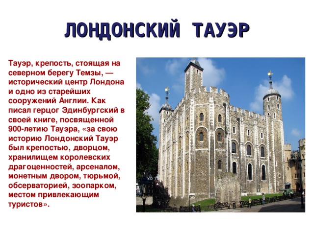 ЛОНДОНСКИЙ ТАУЭР Тауэр, крепость, стоящая на северном берегу Темзы, — исторический центр Лондона и одно из старейших сооружений Англии. Как писал герцог Эдинбургский в своей книге, посвященной 900-летию Тауэра, «за свою историю Лондонский Тауэр был крепостью, дворцом, хранилищем королевских драгоценностей, арсеналом, монетным двором, тюрьмой, обсерваторией, зоопарком, местом привлекающим туристов». 