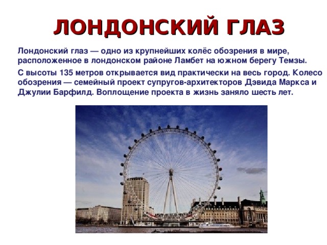 ЛОНДОНСКИЙ ГЛАЗ Лондонский глаз — одно из крупнейших колёс обозрения в мире, расположенное в лондонском районе Ламбет на южном берегу Темзы. С высоты 135 метров открывается вид практически на весь город. Колесо обозрения — семейный проект супругов-архитекторов Дэвида Маркса и Джулии Барфилд. Воплощение проекта в жизнь заняло шесть лет. 