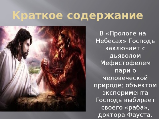 Краткое содержание  В «Прологе на Небесах» Господь заключает с дьяволом Мефистофелем пари о человеческой природе; объектом эксперимента Господь выбирает своего «раба», доктора Фауста. 