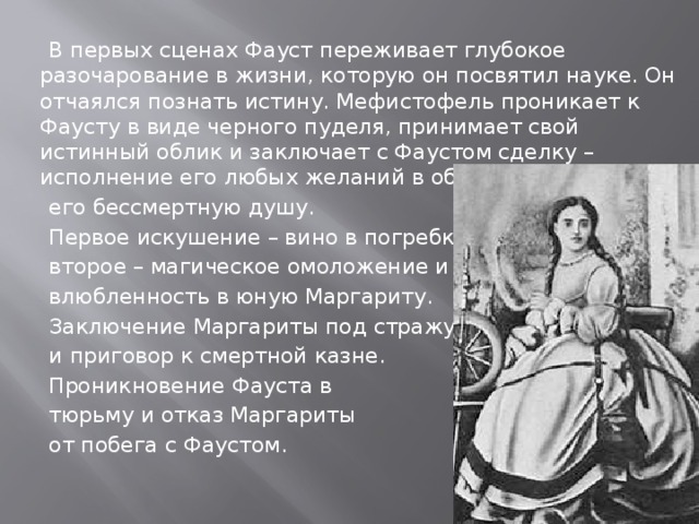  В первых сценах Фауст переживает глубокое разочарование в жизни, которую он посвятил науке. Он отчаялся познать истину. Мефистофель проникает к Фаусту в виде черного пуделя, принимает свой истинный облик и заключает с Фаустом сделку – исполнение его любых желаний в обмен на  его бессмертную душу.  Первое искушение – вино в погребке,  второе – магическое омоложение и  влюбленность в юную Маргариту.  Заключение Маргариты под стражу  и приговор к смертной казне.  Проникновение Фауста в  тюрьму и отказ Маргариты  от побега с Фаустом. 