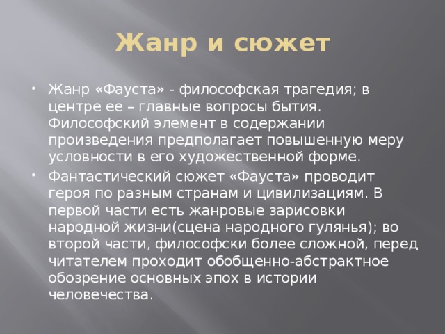 Жанр и сюжет Жанр «Фауста» - философская трагедия; в центре ее – главные вопросы бытия. Философский элемент в содержании произведения предполагает повышенную меру условности в его художественной форме. Фантастический сюжет «Фауста» проводит героя по разным странам и цивилизациям. В первой части есть жанровые зарисовки народной жизни(сцена народного гулянья); во второй части, философски более сложной, перед читателем проходит обобщенно-абстрактное обозрение основных эпох в истории человечества. 
