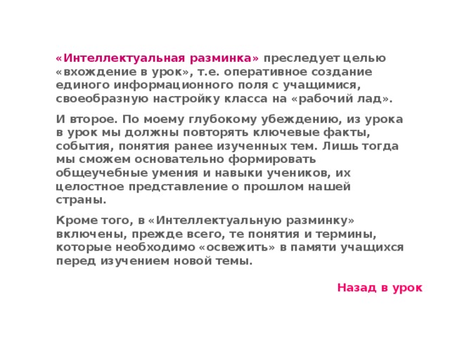 «Интеллектуальная разминка» преследует целью «вхождение в урок», т.е. оперативное создание единого информационного поля с учащимися, своеобразную настройку класса на «рабочий лад». И второе. По моему глубокому убеждению, из урока в урок мы должны повторять ключевые факты, события, понятия ранее изученных тем. Лишь тогда мы сможем основательно формировать общеучебные умения и навыки учеников, их целостное представление о прошлом нашей страны. Кроме того, в «Интеллектуальную разминку» включены, прежде всего, те понятия и термины, которые необходимо «освежить» в памяти учащихся перед изучением новой темы. Назад в урок 11 