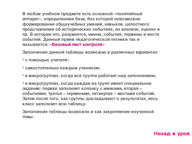 В любом учебном предмете есть основной «понятийный аппарат», определенная база, без которой невозможно формирование общеучебных умений, навыков, целостного представления об исторических событиях, их анализе, оценке и пр. В истории это, разумеется, имена, события, термины и места событий. Данный прием педагогической техники так и называется: «Базовый лист контроля» Заполнение данной таблицы возможно в различных вариантах:  с помощью учителя;  самостоятельно каждым учеником;  в микрогруппах, когда вся группа работает над заполнением;  в микрогруппах, когда каждая из групп имеет специальное задание: первая заполняет колонку с именами, вторая – событиями, третья – терминами, четвертая – местами событий. Затем после того, как группы докладывают о результатах, весь класс заполняет всю таблицу. Заполнение таблицы возможно и как закрепление изученной темы. Назад в урок 11 