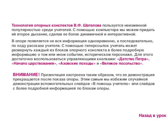 Технология опорных конспектов В.Ф. Шаталова  пользуется неизменной популярностью среди учителей. С помощью компьютера мы можем придать ей второе дыхание, сделав ее более динамичной и интерактивной. В опоре появляется не вся информация одновременно, а последовательно, по ходу рассказа учителя. С помощью гиперссылок учитель может развернуть каждый из блоков опорного конспекта в более подробную информацию о том или ином событии, историческом персонаже. Для этого достаточно воспользоваться управляющими кнопками: «Детство Петра» , «Начало царствования» , «Азовские походы» и «Великое посольство» . ВНИМАНИЕ!  Презентация настроена таким образом, что ее демонстрация прекращается после показа опоры. Этим самым мы избежим случайной демонстрации вспомогательных слайдов «В помощь учителю» или слайдов с более подробной информацией по блокам опоры. Назад в урок 11 