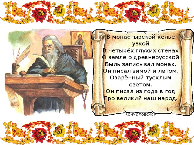 В монастырской келье узкой  В четырёх глухих стенах  О земле о древнерусской  Быль записывал монах.  Он писал зимой и летом,  Озарённый тусклым светом.  Он писал из года в год  Про великий наш народ.    Н. Кончаловская 