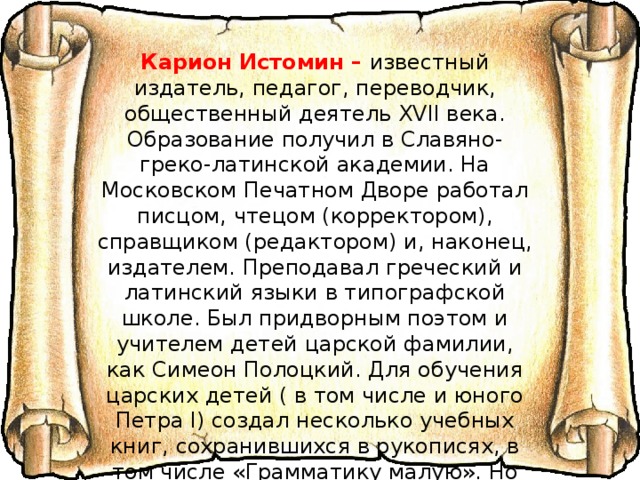Карион Истомин – известный издатель, педагог, переводчик, общественный деятель XVII века. Образование получил в Славяно-греко-латинской академии. На Московском Печатном Дворе работал писцом, чтецом (корректором), справщиком (редактором) и, наконец, издателем. Преподавал греческий и латинский языки в типографской школе. Был придворным поэтом и учителем детей царской фамилии, как Симеон Полоцкий. Для обучения царских детей ( в том числе и юного Петра I) создал несколько учебных книг, сохранившихся в рукописях, в том числе «Грамматику малую». Но главная его заслуга заключается в создании «Букваря в лицах», т.е. лицевого (иллюстрированного) букваря, работа над которым продолжалась в течение нескольких лет. 
