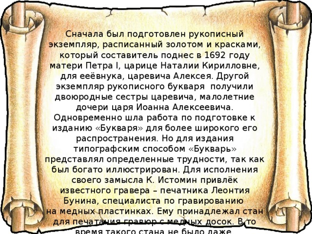 Сначала был подготовлен рукописный экземпляр, расписанный золотом и красками, который составитель поднес в 1692 году матери Петра I, царице Наталии Кирилловне, для ееёвнука, царевича Алексея. Другой экземпляр рукописного букваря получили двоюродные сестры царевича, малолетние дочери царя Иоанна Алексеевича. Одновременно шла работа по подготовке к изданию «Букваря» для более широкого его распространения. Но для издания типографским способом «Букварь» представлял определенные трудности, так как был богато иллюстрирован. Для исполнения своего замысла К. Истомин привлёк известного гравера – печатника Леонтия Бунина, специалиста по гравированию на медных пластинках. Ему принадлежал стан для печатания гравюр с медных досок. В то время такого стана не было даже в старейшем центре российского книгопечатания – в Московском Печатном Дворе. 