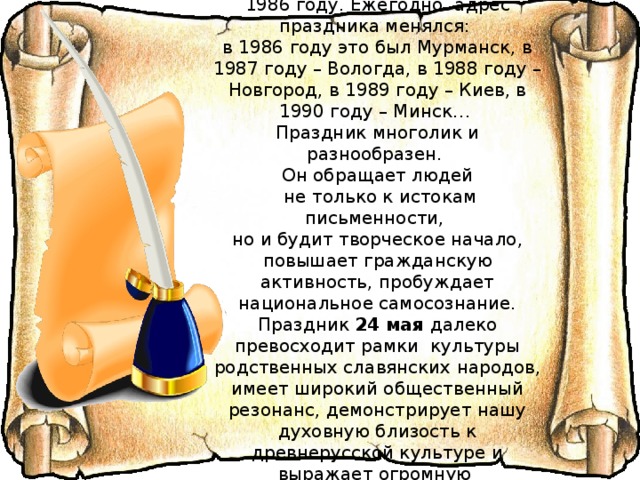 Впервые День славянской письменности  в современной России отмечался в 1986 году. Ежегодно  адрес праздника менялся:  в 1986 году это был Мурманск, в 1987 году – Вологда, в 1988 году – Новгород, в 1989 году – Киев, в 1990 году – Минск… Праздник многолик и разнообразен. Он обращает людей  не только к истокам письменности, но и будит творческое начало, повышает гражданскую активность, пробуждает национальное самосознание. Праздник 24 мая далеко превосходит рамки  культуры родственных славянских народов, имеет широкий общественный резонанс, демонстрирует нашу духовную близость к древнерусской культуре и выражает огромную  созидательную потребность  в осознании любви к своему народу, к своей Родине. 