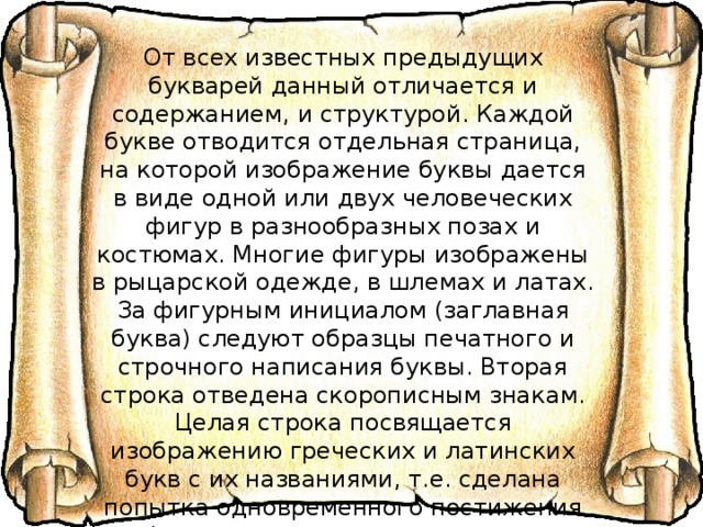 От всех известных предыдущих букварей данный отличается и содержанием, и структурой. Каждой букве отводится отдельная страница, на которой изображение буквы дается в виде одной или двух человеческих фигур в разнообразных позах и костюмах. Многие фигуры изображены в рыцарской одежде, в шлемах и латах. За фигурным инициалом (заглавная буква) следуют образцы печатного и строчного написания буквы. Вторая строка отведена скорописным знакам. Целая строка посвящается изображению греческих и латинских букв с их названиями, т.е. сделана попытка одновременного постижения алфавита славянского, греческого и латинского. Центральную часть страницы занимают изображения людей, предметов быта, животных, растений, названия которых начинаются с данной буквы. 