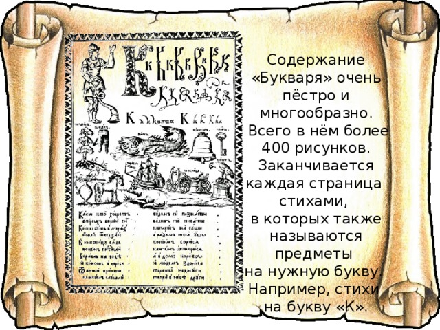 Содержание «Букваря» очень пёстро и многообразно.  Всего в нём более 400 рисунков. Заканчивается каждая страница стихами, в которых также называются предметы на нужную букву. Например, стихи на букву «К». 
