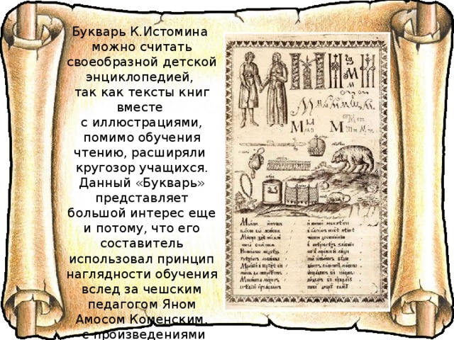Букварь К.Истомина можно считать своеобразной детской энциклопедией, так как тексты книг вместе с иллюстрациями, помимо обучения чтению, расширяли кругозор учащихся. Данный «Букварь» представляет большой интерес еще и потому, что его составитель использовал принцип наглядности обучения вслед за чешским педагогом Яном Амосом Коменским,  с произведениями которого был знаком. В этом «Букваре», в отличие от предыдущих (например, от азбуки И.Федорова), отсутствуют слогосочетания.  