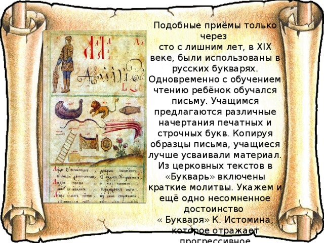 Подобные приёмы только через сто с лишним лет, в XIX веке, были использованы в русских букварях.  Одновременно с обучением чтению ребёнок обучался письму. Учащимся предлагаются различные начертания печатных и строчных букв. Копируя образцы письма, учащиеся лучше усваивали материал.  Из церковных текстов в «Букварь» включены краткие молитвы. Укажем и ещё одно несомненное достоинство « Букваря» К. Истомина, которое отражает прогрессивное мировоззрение составителя, – букварь предназначен для обучения мальчиков и девочек – « имущим учитися отрокам и отроковицам мужем и женам писати». 