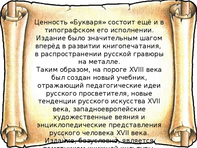 Ценность «Букваря» состоит ещё и в типографском его исполнении. Издание было значительным шагом вперёд в развитии книгопечатания, в распространении русской гравюры на металле. Таким образом, на пороге XVIII века был создан новый учебник, отражающий педагогические идеи русского просветителя, новые тенденции русского искусства XVII века, западноевропейские художественные веяния и энциклопедические представления русского человека XVII века. Издание, безусловно, является памятником книжной культуры, показывает уровень развития образования и педагогической мысли и является предтечей развития просвещения в XVIII веке. 