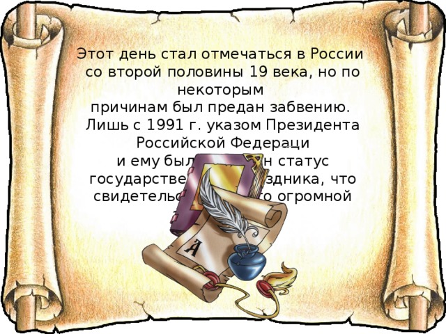 Этот день стал отмечаться в России со второй половины 19 века, но по некоторым причинам был предан забвению. Лишь с 1991 г. указом Президента Российской Федераци и ему был присвоен статус государственного праздника, что свидетельствует о его огромной значимости.    