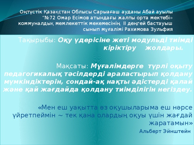 Оңтүстік Қазақстан Облысы Сарыағаш ауданы Абай ауылы “№72 Омар Есімов атындағы жалпы орта мектебі» коммуналдық мемлекеттік мекемесінің ІІ деңгей бастауыш сынып мұғалімі Рахимова Зульфия Тақырыбы: Оқу үдерісіне жеті модульді тиімді кіріктіру жолдары. Мақсаты: Мұғалімдерге түрлі оқыту педагогикалық тәсілдерді араластырып қолдану мүмкіндіктерін, сондай-ақ нақты әдістерді қалай және қай жағдайда қолдану тиімділігін негіздеу. «Мен еш уақытта өз оқушыларыма еш нәрсе үйретпеймін ~ тек қана олардың оқуы үшін жағдай жаратамын»  Альберт Эйнштейн     