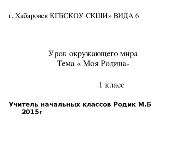 г. Хабаровск КГБСКОУ СКШИ» ВИДА 6  Урок окружающего мира  Тема « Моя Родина »  1 класс Учитель начальных классов Родик М.Б 2015г 