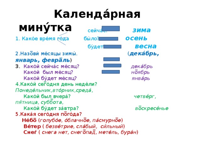  Календа́рная мину́тка  сейча́с?  зима  1. Како́е вре́мя го́да бы́ло? осень   бу́дет? весна  2.Назо̅ви́ ме́сяцы зимы́. ( дека́брь, январь, февра̅ль )  3. Како́й сейча́с ме́сяц? дека́брь  Како́й был ме́сяц? но̅ябрь  Како́й бу́дет ме́сяц? янва́рь  4.Како́й сег̅о́дня день неде́ли? Понеде́льник,вто́рник,среда́ ,  Како́й был вчера́? четве́рг, пя́тница, субб̅ота ,  Како́й бу́дет за́втра? во̅скресе́нье  5.Кака́я сего́дня по̅го́да?   Не́бо̅ ( голубо́е, о́блачно̅е, па́смурно̅е )   Ве́тер ( безве́трие, сла́бый, си́льный )  Снеѓ ( снега нет, снего̅пад̅, мете́ль, бура́н )  