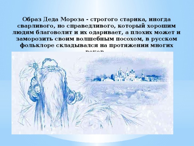 Образ Деда Мороза ‑ строгого старика, иногда сварливого, но справедливого, который хорошим людям благоволит и их одаривает, а плохих может и заморозить своим волшебным посохом, в русском фольклоре складывался на протяжении многих веков. 