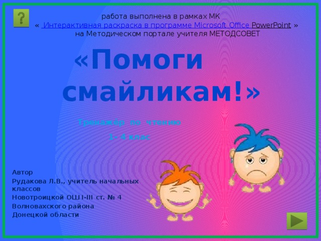 работа выполнена в рамках МК «    Интерактивная раскраска в программе Microsoft  Office  PowerPoint  »  на Методическом портале учителя МЕТОДСОВЕТ «Помоги  смайликам!» Тренажёр по чтению 1- 4 клас Автор Рудакова Л.В., учитель начальных классов Новотроицкой ОШ І-ІІІ ст. № 4 Волновахского района Донецкой области 