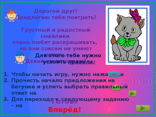 Дорогой друг! Предлагаю тебе поиграть!  Грустный и радостный смайлики очень любят раскрашивать, но они совсем не умеют читать… Давай им поможем?  Для этого тебе нужно  усвоить правила:  Чтобы начать игру, нужно нажать на Прочесть начало предложения на бегунке и успеть выбрать правильный ответ на Для перехода к следующему заданию – на старт Готов?  Вперёд! 