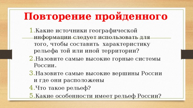 Повторение пройденного Какие источники географической информации следует использовать для того, чтобы составить характеристику рельефа той или иной территории? Назовите самые высокие горные системы России. Назовите самые высокие вершины России и где они расположены Что такое рельеф? Какие особенности имеет рельеф России? 