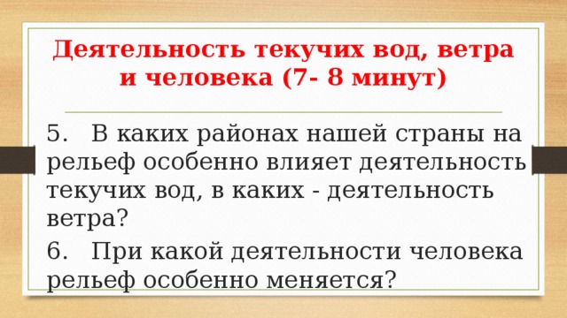 Деятельность текучих вод, ветра и человека (7- 8 минут) 5. В каких районах нашей страны на рельеф особенно влияет деятельность текучих вод, в каких - деятельность ветра? 6. При какой деятельности человека рельеф особенно меняется? 