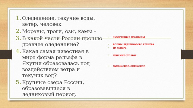 Оледенение, текучие воды, ветер, человек Морены, троги, озы, камы – В какой части России прошло древнее оледенение? Какая самая известная в мире форма рельефа в Якутии образовалась под воздействием ветра и текучих вод? Крупные озера России, образовавшиеся в ледниковый период. ЭКЗОГЕННЫЕ ПРОЦЕССЫ  ФОРМЫ ЛЕДНИКОВОГО РЕЛЬЕФА НА СЕВЕРЕ  ЛЕНСКИЕ СТОЛБЫ   ЛАДОЖСКОЕ, ОНЕЖСКОЕ  