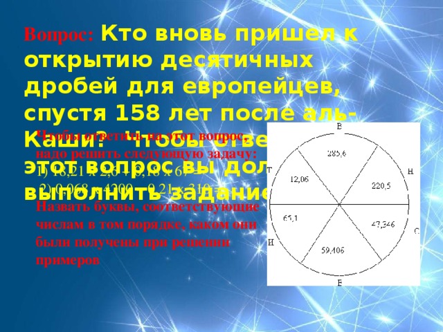 Вопрос:  Кто вновь пришел к открытию десятичных дробей для европейцев, спустя 158 лет после аль-Каши? Чтобы ответить на этот вопрос вы должны выполнить задание. Чтобы ответить на этот вопрос, надо решить следующую задачу: 1) 18,21 х 2,6 + 0,18 х 67 =  2) 0,068 х 4200 – 0,21 х 310 = Назвать буквы, соответствующие числам в том порядке, каком они были получены при решении примеров 