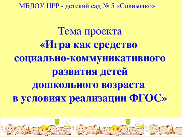 МБДОУ ЦРР - детский сад № 5 «Солнышко» Тема проекта «Игра как средство социально-коммуникативного  развития детей дошкольного возраста в условиях реализации ФГОС» 