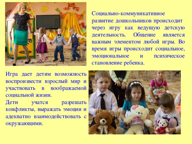 Социально-коммуникативное развитие дошкольников происходит через игру как ведущую детскую деятельность. Общение является важным элементом любой игры. Во время игры происходит социальное, эмоциональное и психическое становление ребенка. Игра дает детям возможность воспроизвести взрослый мир и участвовать в воображаемой социальной жизни. Дети учатся разрешать конфликты, выражать эмоции и адекватно взаимодействовать с окружающими. 
