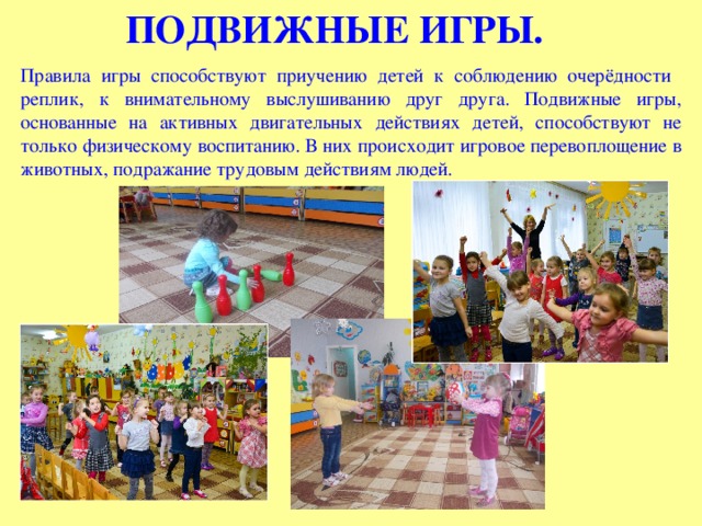 ПОДВИЖНЫЕ ИГРЫ. Правила игры способствуют приучению детей к соблюдению очерёдности реплик, к внимательному выслушиванию друг друга. Подвижные игры, основанные на активных двигательных действиях детей, способствуют не только физическому воспитанию. В них происходит игровое перевоплощение в животных, подражание трудовым действиям людей. 
