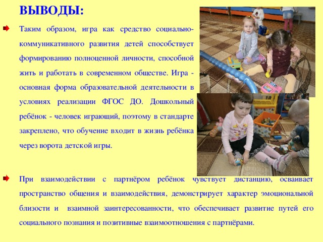ВЫВОДЫ:  Таким образом, игра как средство социально-коммуникативного развития детей способствует формированию полноценной личности, способной жить и работать в современном обществе. Игра - основная форма образовательной деятельности в условиях реализации ФГОС ДО. Дошкольный ребёнок - человек играющий, поэтому в стандарте закреплено, что обучение входит в жизнь ребёнка через ворота детской игры. При взаимодействии с партнёром ребёнок чувствует дистанцию, осваивает пространство общения и взаимодействия, демонстрирует характер эмоциональной близости и взаимной заинтересованности, что обеспечивает развитие путей его социального познания и позитивные взаимоотношения с партнёрами. 