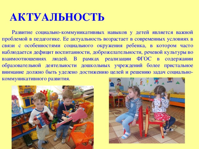 АКТУАЛЬНОСТЬ Развитие социально-коммуникативных навыков у детей является важной проблемой в педагогике. Ее актуальность возрастает в современных условиях в связи с особенностями социального окружения ребенка, в котором часто наблюдается дефицит воспитанности, доброжелательности, речевой культуры во взаимоотношениях людей. В рамках реализации ФГОС в содержании образовательной деятельности дошкольных учреждений более пристальное внимание должно быть уделено достижению целей и решению задач социально-коммуникативного развития.  